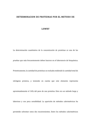 DETERMINACION DE PROTEINAS POR EL METODO DE
LOWRY
La determinación cuantitativa de la concentración de proteínas es una de las
pruebas que más frecuentemente deben hacerse en el laboratorio de bioquímica.
Primitivamente, la cantidad de proteínas se evaluaba midiendo la cantidad total de
nitrógeno proteico, y teniendo en cuenta que este elemento representa
aproximadamente el 16% del peso de una proteína. Este era un método largo y
laborioso y con poca sensibilidad. La aparición de métodos calorimétricos ha
permitido solventar estos dos inconvenientes. Entre los métodos calorimétricos
 