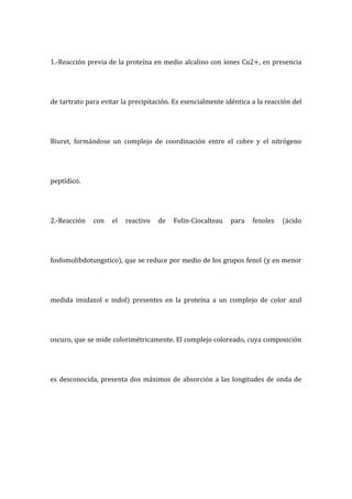 1.-Reacción previa de la proteína en medio alcalino con iones Cu2+, en presencia
de tartrato para evitar la precipitación. Es esencialmente idéntica a la reacción del
Biuret, formándose un complejo de coordinación entre el cobre y el nitrógeno
peptídico.
2.-Reacción con el reactivo de Folin-Ciocalteau para fenoles (ácido
fosfomolibdotungstico), que se reduce por medio de los grupos fenol (y en menor
medida imidazol e indol) presentes en la proteína a un complejo de color azul
oscuro, que se mide colorimétricamente. El complejo coloreado, cuya composición
es desconocida, presenta dos máximos de absorción a las longitudes de onda de
 
