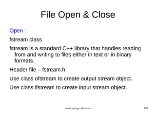 File Open & Close
Open :
fstream class
fstream is a standard C++ library that handles reading
  from and writing to files either in text or in binary
  formats.
Header file – fstream.h
Use class ofstream to create output stream object.
Use class ifstream to create input stream object.


                       www.opengurukul.com                105
 