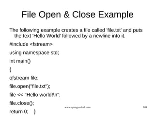 File Open & Close Example
The following example creates a file called 'file.txt' and puts
  the text 'Hello World' followed by a newline into it.
#include <fstream>
using namespace std;
int main()
{
ofstream file;
file.open("file.txt");
file << "Hello world!n";
file.close();
                            www.opengurukul.com                   108
return 0;    }
 