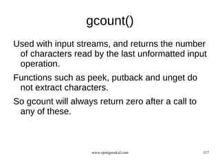 gcount()
Used with input streams, and returns the number
 of characters read by the last unformatted input
 operation.
Functions such as peek, putback and unget do
 not extract characters.
So gcount will always return zero after a call to
 any of these.



                    www.opengurukul.com             117
 