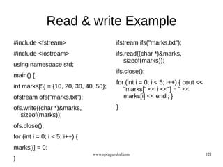 Read & write Example
#include <fstream>                         ifstream ifs("marks.txt");
#include <iostream>                        ifs.read((char *)&marks,
                                               sizeof(marks));
using namespace std;
                                           ifs.close();
main() {
                                           for (int i = 0; i < 5; i++) { cout <<
int marks[5] = {10, 20, 30, 40, 50};          "marks[" << i <<"] = " <<
ofstream ofs("marks.txt");                    marks[i] << endl; }
ofs.write((char *)&marks,                  }
   sizeof(marks));
ofs.close();
for (int i = 0; i < 5; i++) {
marks[i] = 0;
                                www.opengurukul.com                                121
}
 