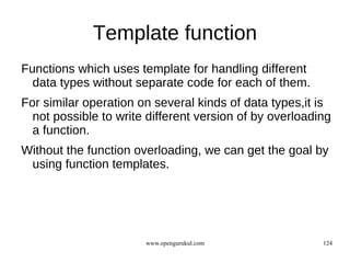 Template function
Functions which uses template for handling different
  data types without separate code for each of them.
For similar operation on several kinds of data types,it is
  not possible to write different version of by overloading
  a function.
Without the function overloading, we can get the goal by
 using function templates.




                       www.opengurukul.com               124
 