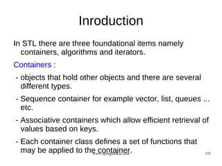 Inroduction
In STL there are three foundational items namely
  containers, algorithms and iterators.
Containers :
- objects that hold other objects and there are several
  different types.
- Sequence container for example vector, list, queues ...
  etc.
- Associative containers which allow efficient retrieval of
  values based on keys.
- Each container class defines a set of functions that
  may be applied to the container.
                      www.opengurukul.com                 132
 