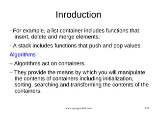 Inroduction
- For example, a list container includes functions that
  insert, delete and merge elements.
- A stack includes functions that push and pop values.
Algorithms :
– Algorithms act on containers.
– They provide the means by which you will manipulate
  the contents of containers including initialization,
  sorting, searching and transforming the contents of the
  containers.

                       www.opengurukul.com                133
 