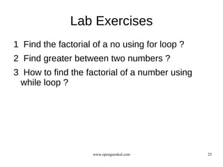 Lab Exercises
1 Find the factorial of a no using for loop ?
2 Find greater between two numbers ?
3 How to find the factorial of a number using
 while loop ?




                    www.opengurukul.com         25
 