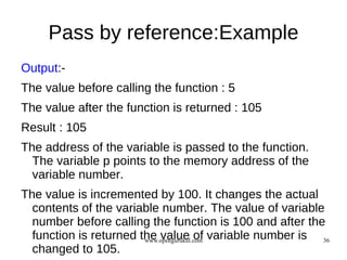 Pass by reference:Example
Output:-
The value before calling the function : 5
The value after the function is returned : 105
Result : 105
The address of the variable is passed to the function.
  The variable p points to the memory address of the
  variable number.
The value is incremented by 100. It changes the actual
  contents of the variable number. The value of variable
  number before calling the function is 100 and after the
  function is returned the value of variable number is 36
                        www.opengurukul.com
  changed to 105.
 