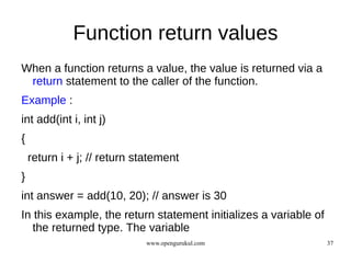 Function return values
When a function returns a value, the value is returned via a
 return statement to the caller of the function.
Example :
int add(int i, int j)
{
    return i + j; // return statement
}
int answer = add(10, 20); // answer is 30
In this example, the return statement initializes a variable of
   the returned type. The variable
                             www.opengurukul.com                  37
 