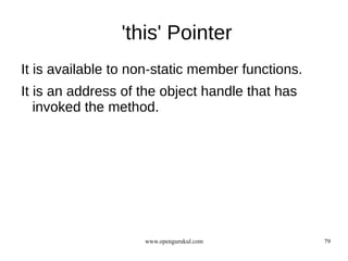'this' Pointer
It is available to non-static member functions.
It is an address of the object handle that has
   invoked the method.




                    www.opengurukul.com           79
 