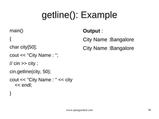 getline(): Example
main()                                Output :
{                                     City Name :Bangalore
char city[50];                        City Name :Bangalore
cout << "City Name : ";
// cin >> city ;
cin.getline(city, 50);
cout << "City Name : " << city
  << endl;
}


                           www.opengurukul.com               90
 