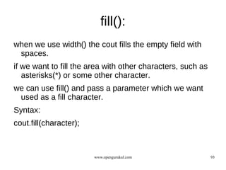 fill():
when we use width() the cout fills the empty field with
 spaces.
if we want to fill the area with other characters, such as
   asterisks(*) or some other character.
we can use fill() and pass a parameter which we want
 used as a fill character.
Syntax:
cout.fill(character);



                        www.opengurukul.com                  93
 