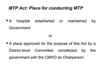 MTP Act: Place for conducting MTP
 A hospital established or maintained by
Government
or
 A place approved for the purpose of this Act by a
District-level Committee constituted by the
government with the CMHO as Chairperson
 