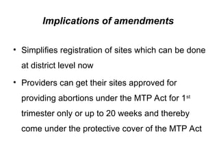 Implications of amendments
• Simplifies registration of sites which can be done
at district level now
• Providers can get their sites approved for
providing abortions under the MTP Act for 1st
trimester only or up to 20 weeks and thereby
come under the protective cover of the MTP Act
 