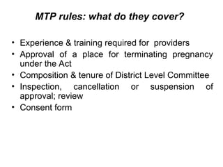 MTP rules: what do they cover?
• Experience & training required for providers
• Approval of a place for terminating pregnancy
under the Act
• Composition & tenure of District Level Committee
• Inspection, cancellation or suspension of
approval; review
• Consent form
 