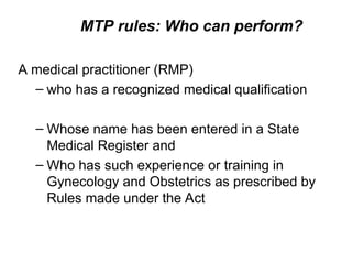 MTP rules: Who can perform?
A medical practitioner (RMP)
– who has a recognized medical qualification
– Whose name has been entered in a State
Medical Register and
– Who has such experience or training in
Gynecology and Obstetrics as prescribed by
Rules made under the Act
 
