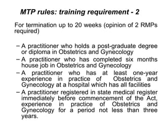 MTP rules: training requirement - 2
For termination up to 20 weeks (opinion of 2 RMPs
required)
– A practitioner who holds a post-graduate degree
or diploma in Obstetrics and Gynecology
– A practitioner who has completed six months
house job in Obstetrics and Gynecology
– A practitioner who has at least one-year
experience in practice of Obstetrics and
Gynecology at a hospital which has all facilities
– A practitioner registered in state medical register
immediately before commencement of the Act,
experience in practice of Obstetrics and
Gynecology for a period not less than three
years.
 