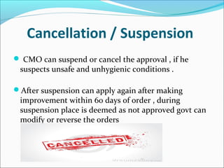 Cancellation / Suspension
 CMO can suspend or cancel the approval , if he
suspects unsafe and unhygienic conditions .
After suspension can apply again after making
improvement within 60 days of order , during
suspension place is deemed as not approved govt can
modify or reverse the orders
 