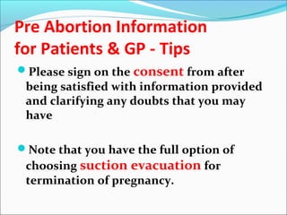 Pre Abortion Information
for Patients & GP - Tips
Please sign on the consent from after
being satisfied with information provided
and clarifying any doubts that you may
have
Note that you have the full option of
choosing suction evacuation for
termination of pregnancy.
 