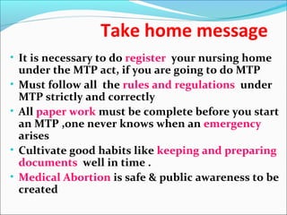 Take home message
• It is necessary to do register your nursing home
under the MTP act, if you are going to do MTP
• Must follow all the rules and regulations under
MTP strictly and correctly
• All paper work must be complete before you start
an MTP ,one never knows when an emergency
arises
• Cultivate good habits like keeping and preparing
documents well in time .
• Medical Abortion is safe & public awareness to be
created
 