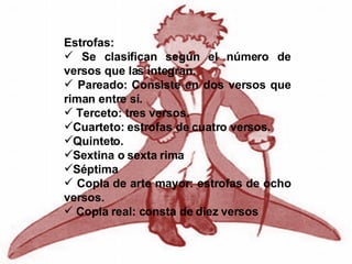 Estrofas: Se clasifican según el número de versos que las integran. Pareado: Consiste en dos versos que riman entre sí. Terceto: tres versos. Cuarteto: estrofas de cuatro versos. Quinteto. Sextina o sexta rima Séptima Copla de arte mayor: estrofas de ocho versos. Copla real: consta de diez versos 