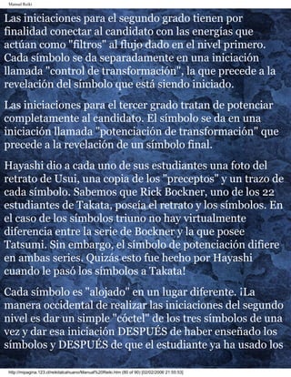 Manual Reiki
Las iniciaciones para el segundo grado tienen por
finalidad conectar al candidato con las energías que
actúan como "filtros" al flujo dado en el nivel primero.
Cada símbolo se da separadamente en una iniciación
llamada "control de transformación", la que precede a la
revelación del símbolo que está siendo iniciado.
Las iniciaciones para el tercer grado tratan de potenciar
completamente al candidato. El símbolo se da en una
iniciación llamada "potenciación de transformación" que
precede a la revelación de un símbolo final.
Hayashi dio a cada uno de sus estudiantes una foto del
retrato de Usui, una copia de los "preceptos" y un trazo de
cada símbolo. Sabemos que Rick Bockner, uno de los 22
estudiantes de Takata, poseía el retrato y los símbolos. En
el caso de los símbolos triuno no hay virtualmente
diferencia entre la serie de Bockner y la que posee
Tatsumi. Sin embargo, el símbolo de potenciación difiere
en ambas series. Quizás esto fue hecho por Hayashi
cuando le pasó los símbolos a Takata!
Cada símbolo es "alojado" en un lugar diferente. ¡La
manera occidental de realizar las iniciaciones del segundo
nivel es dar un simple "cóctel" de los tres símbolos de una
vez y dar esa iniciación DESPUÉS de haber enseñado los
símbolos y DESPUÉS de que el estudiante ya ha usado los
http://mipagina.123.cl/reikitalcahuano/Manual%20Reiki.htm (80 of 90) [02/02/2006 21:55:53]
 