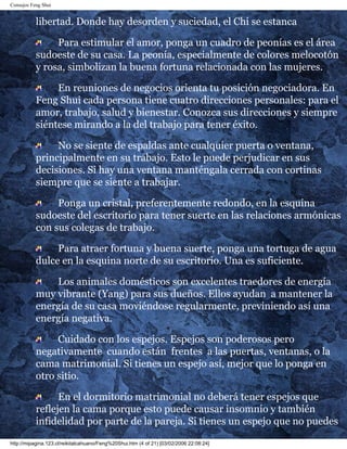 Consejos Feng Shui
libertad. Donde hay desorden y suciedad, el Chi se estanca
Para estimular el amor, ponga un cuadro de peonías es el área
sudoeste de su casa. La peonía, especialmente de colores melocotón
y rosa, simbolizan la buena fortuna relacionada con las mujeres.
En reuniones de negocios orienta tu posición negociadora. En
Feng Shui cada persona tiene cuatro direcciones personales: para el
amor, trabajo, salud y bienestar. Conozca sus direcciones y siempre
siéntese mirando a la del trabajo para tener éxito.
No se siente de espaldas ante cualquier puerta o ventana,
principalmente en su trabajo. Esto le puede perjudicar en sus
decisiones. Si hay una ventana manténgala cerrada con cortinas
siempre que se siente a trabajar.
Ponga un cristal, preferentemente redondo, en la esquina
sudoeste del escritorio para tener suerte en las relaciones armónicas
con sus colegas de trabajo.
Para atraer fortuna y buena suerte, ponga una tortuga de agua
dulce en la esquina norte de su escritorio. Una es suficiente.
Los animales domésticos son excelentes traedores de energía
muy vibrante (Yang) para sus dueños. Ellos ayudan a mantener la
energía de su casa moviéndose regularmente, previniendo así una
energía negativa.
Cuidado con los espejos. Espejos son poderosos pero
negativamente cuando están frentes a las puertas, ventanas, o la
cama matrimonial. Si tienes un espejo así, mejor que lo ponga en
otro sitio.
En el dormitorio matrimonial no deberá tener espejos que
reflejen la cama porque esto puede causar insomnio y también
infidelidad por parte de la pareja. Si tienes un espejo que no puedes
http://mipagina.123.cl/reikitalcahuano/Feng%20Shui.htm (4 of 21) [03/02/2006 22:08:24]
 
