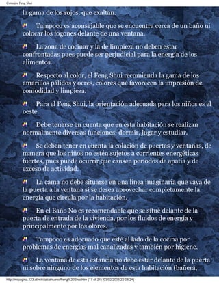 Consejos Feng Shui
la gama de los rojos, que exaltan.
Tampoco es aconsejable que se encuentra cerca de un baño ni
colocar los fogones delante de una ventana.
La zona de cocinar y la de limpieza no deben estar
confrontadas pues puede ser perjudicial para la energía de los
alimentos.
Respecto al color, el Feng Shui recomienda la gama de los
amarillos pálidos y ocres, colores que favorecen la impresión de
comodidad y limpieza.
Para el Feng Shui, la orientación adecuada para los niños es el
oeste.
Debe tenerse en cuenta que en esta habitación se realizan
normalmente diversas funciones: dormir, jugar y estudiar.
Se deben tener en cuenta la colación de puertas y ventanas, de
manera que los niños no estén sujetos a corrientes energéticas
fuertes, pues puede ocurrir que causen períodos de apatía y de
exceso de actividad.
La cama no debe situarse en una línea imaginaria que vaya de
la puerta a la ventana si se desea aprovechar completamente la
energía que circula por la habitación.
En el Baño No es recomendable que se situé delante de la
puerta de entrada de la vivienda, por los fluidos de energía y
principalmente por los olores.
Tampoco es adecuado que esté al lado de la cocina por
problemas de energías mal canalizadas y también por higiene.
La ventana de esta estancia no debe estar delante de la puerta
ni sobre ninguno de los elementos de esta habitación (bañera,
http://mipagina.123.cl/reikitalcahuano/Feng%20Shui.htm (17 of 21) [03/02/2006 22:08:24]
 