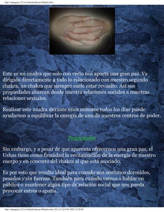 http://mipagina.123.cl/reikitalcahuano/Mudras.htm
Este es un mudra que solo con verlo nos aporta una gran paz. Va
dirigido directamente a todo lo relacionado con nuestro segundo
chakra, un chakra que siempre suele estar revuelto. Así sus
propiedades abarcan desde nuestra relaciones sociales a nuestras
relaciones sexuales.
Realizar este mudra durante unos minutos todos los días puede
ayudarnos a equilibrar la energía de uno de nuestros centros de poder.
Propiedades
Sin embargo, y a pesar de que aparenta ofrecernos una gran paz, el
Ushas tiene como finalidad la revitalización de la energía de nuestro
cuerpo y en concreto del chakra al que está asociado.
Es por esto que resulta ideal para cuando nos sentimos dormidos,
pesados y sin fuerzas. También para cuando vamos a hablar en
público o mantener algún tipo de relación social que nos pueda
provocar estrés o apatía.
http://mipagina.123.cl/reikitalcahuano/Mudras.htm (28 of 31)23-06-2005 18:20:46
 