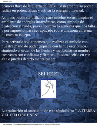 Simbolos Reiki
primera llave de la puerta del Reiki. Básicamente su poder
radica en potencializar y activar la energía universal.
Así pues puede ser utilizado para muchas cosas: limpiar el
ambiente de energías inarmónicas, como símbolo de
protección y ayuda, para encontrar la armonía que nos falta
y por supuesto, para ser aplicado sobre una zona enferma
de nuestro cuerpo.
Para activarlo solo tenemos que realizar el símbolo con
nuestra mano de poder (aquella con la que escribimos)
siguiendo el orden de las flechas y mencionar su nombre
tres veces con confianza y firmeza. Puedes decirlo en voz
alta o puedes decirlo mentalmente.
SEI HE KI
La traducción al castellano de este símbolo es: "LA TIERRA
Y EL CIELO SE UNEN".
http://mipagina.123.cl/reikitalcahuano/Simbolos%20reiki.htm (2 of 5) [02/02/2006 21:52:55]
 