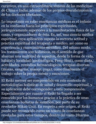 Manual Reiki
curativos, en una extraordinaria síntesis de las medicinas
de China e India, además de los propios descubrimientos
de los doctores tibetanos.
Lo importante en estas enseñanzas médicas es el énfasis
en la confianza hacia los principios espirituales,
jerárquicamente superiores a la manifestación física de las
cosas, y organizadores de ésta. Es, así, una ciencia médica
espiritual, cuya aplicación supone la correcta actitud y
práctica espiritual del terapeuta o médico, así como su
experiencia y conocimiento metódico. Del mismo modo,
los tratamientos son holísticos, en el sentido de que
abarcan una multitud de aspectos, desde la forma de vida,
hábitat y localidad (geobiológica, Feng-Shui), como dieta,
actividades, remedios farmacológicos, terapias diversas
(moxas, sangrías, masaje, yoga), como finalmente el
trabajo sobre la propia mente y emociones.
El Reiki merece ser comprendido en este contexto de
metodologías holísticas de salud y desarrollo espiritual, y
su aplicación debe corresponder a esta comprensión.
Especialmente por cuanto el Reiki ha llegado a ser
conocido por los humanos gracias a la práctica de unas
enseñanzas budistas de sanación, por parte de su
revelador Mikao Usui. En respeto a este origen, el Reiki
puede ser reconocido como un tesoro de enseñanzas
reveladas para estos tiempos, dentro del vasto Dharma
http://mipagina.123.cl/reikitalcahuano/Manual%20Reiki.htm (12 of 90) [02/02/2006 21:55:52]
 