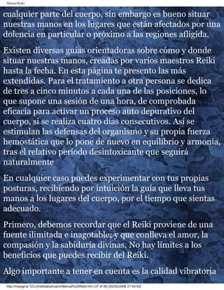 Manual Reiki
cualquier parte del cuerpo, sin embargo es bueno situar
nuestras manos en los lugares que están afectados por una
dolencia en particular o próximo a las regiones afligida.
Existen diversas guías orientadoras sobre cómo y donde
situar nuestras manos, creadas por varios maestros Reiki
hasta la fecha. En esta página te presento las más
extendidas. Para el tratamiento a otra persona se dedica
de tres a cinco minutos a cada una de las posiciones, lo
que supone una sesión de una hora, de comprobada
eficacia para activar un proceso auto depurativo del
cuerpo, si se realiza cuatro días consecutivos. Así se
estimulan las defensas del organismo y su propia fuerza
hemostática que lo pone de nuevo en equilibrio y armonía,
tras el relativo período desintoxicante que seguirá
naturalmente
En cualquier caso puedes experimentar con tus propias
posturas, recibiendo por intuición la guía que lleva tus
manos a los lugares del cuerpo, por el tiempo que sientas
adecuado.
Primero, debemos recordar que el Reiki proviene de una
fuente ilimitada e inagotable; y que conlleva el amor, la
compasión y la sabiduría divinas. No hay límites a los
beneficios que puedes recibir del Reiki.
Algo importante a tener en cuenta es la calidad vibratoria
http://mipagina.123.cl/reikitalcahuano/Manual%20Reiki.htm (37 of 90) [02/02/2006 21:55:53]
 