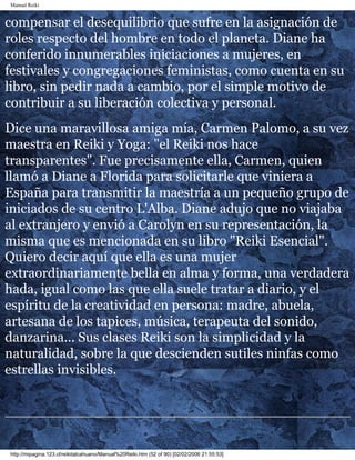 Manual Reiki
compensar el desequilibrio que sufre en la asignación de
roles respecto del hombre en todo el planeta. Diane ha
conferido innumerables iniciaciones a mujeres, en
festivales y congregaciones feministas, como cuenta en su
libro, sin pedir nada a cambio, por el simple motivo de
contribuir a su liberación colectiva y personal.
Dice una maravillosa amiga mía, Carmen Palomo, a su vez
maestra en Reiki y Yoga: "el Reiki nos hace
transparentes". Fue precisamente ella, Carmen, quien
llamó a Diane a Florida para solicitarle que viniera a
España para transmitir la maestría a un pequeño grupo de
iniciados de su centro L'Alba. Diane adujo que no viajaba
al extranjero y envió a Carolyn en su representación, la
misma que es mencionada en su libro "Reiki Esencial".
Quiero decir aquí que ella es una mujer
extraordinariamente bella en alma y forma, una verdadera
hada, igual como las que ella suele tratar a diario, y el
espíritu de la creatividad en persona: madre, abuela,
artesana de los tapices, música, terapeuta del sonido,
danzarina... Sus clases Reiki son la simplicidad y la
naturalidad, sobre la que descienden sutiles ninfas como
estrellas invisibles.
http://mipagina.123.cl/reikitalcahuano/Manual%20Reiki.htm (52 of 90) [02/02/2006 21:55:53]
 