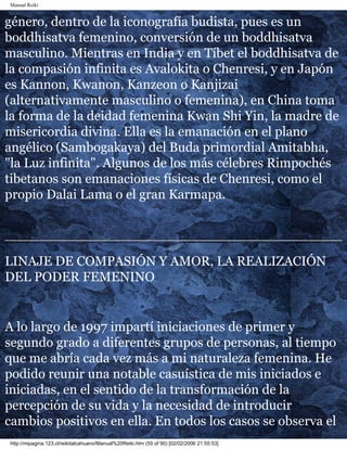 Manual Reiki
género, dentro de la iconografía budista, pues es un
boddhisatva femenino, conversión de un boddhisatva
masculino. Mientras en India y en Tíbet el boddhisatva de
la compasión infinita es Avalokita o Chenresi, y en Japón
es Kannon, Kwanon, Kanzeon o Kanjizai
(alternativamente masculino o femenina), en China toma
la forma de la deidad femenina Kwan Shi Yin, la madre de
misericordia divina. Ella es la emanación en el plano
angélico (Sambogakaya) del Buda primordial Amitabha,
"la Luz infinita". Algunos de los más célebres Rimpochés
tibetanos son emanaciones físicas de Chenresi, como el
propio Dalai Lama o el gran Karmapa.
LINAJE DE COMPASIÓN Y AMOR, LA REALIZACIÓN
DEL PODER FEMENINO
A lo largo de 1997 impartí iniciaciones de primer y
segundo grado a diferentes grupos de personas, al tiempo
que me abría cada vez más a mi naturaleza femenina. He
podido reunir una notable casuística de mis iniciados e
iniciadas, en el sentido de la transformación de la
percepción de su vida y la necesidad de introducir
cambios positivos en ella. En todos los casos se observa el
http://mipagina.123.cl/reikitalcahuano/Manual%20Reiki.htm (55 of 90) [02/02/2006 21:55:53]
 