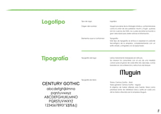9
Logotipo
Tipografía
Tipo de Logo:	
	
Origen del nombre:	
Elementos que lo conforman:
Tipografía del logo:
Tipografía de texto
logotipo
Muguin proviene de la mitología nórdica, conformándose
como la unión de dos palabras: Munin y Hugin, quienes
son los cuervos de Odín, los cuales recorrían el mundo a
gran velocidad para darle noticias e información.
Tipografía:
Este tipo de tipografía se enfoca a expresar el carácter
tecnológico de la empresa, complementando con un
estilo simple y amigable con el espectador.
Letras meramente trabajadas en retícula.
Se crearon los caracteres con el uso de una medida
común para el grosor de cada letra de caja baja, curvas
basadas en circunferencias y estructura de bloque.
Titulos: Century Gothic - Bold
Texto general: Century Gothic - regular
El objetivo de haber utilizado esta fuente, tiene como
prioridad dotar de visibilidad clara y estilo en cada uno
de los textos ofrecidos por la empresa Muguin.
 