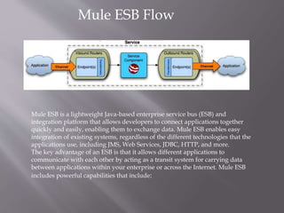 Mule ESB Flow
Mule ESB is a lightweight Java-based enterprise service bus (ESB) and
integration platform that allows developers to connect applications together
quickly and easily, enabling them to exchange data. Mule ESB enables easy
integration of existing systems, regardless of the different technologies that the
applications use, including JMS, Web Services, JDBC, HTTP, and more.
The key advantage of an ESB is that it allows different applications to
communicate with each other by acting as a transit system for carrying data
between applications within your enterprise or across the Internet. Mule ESB
includes powerful capabilities that include:
 