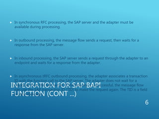 INTEGRATION FOR SAP BAPI
FUNCTION (CONT ...)
 In synchronous RFC processing, the SAP server and the adapter must be
available during processing.
 In outbound processing, the message flow sends a request, then waits for a
response from the SAP server.
 In inbound processing, the SAP server sends a request through the adapter to an
endpoint and waits for a response from the adapter.
 In asynchronous tRFC outbound processing, the adapter associates a transaction
ID with the function call to the SAP server. The adapter does not wait for a
response from the SAP server. If the delivery is unsuccessful, the message flow
can use the SAP transaction ID (TID) to make the request again. The TID is a field
in your message.
6
 