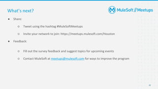 32
● Share:
○ Tweet using the hashtag #MuleSoftMeetups
○ Invite your network to join: https://meetups.mulesoft.com/Houston
● Feedback:
○ Fill out the survey feedback and suggest topics for upcoming events
○ Contact MuleSoft at meetups@mulesoft.com for ways to improve the program
What’s next?
 