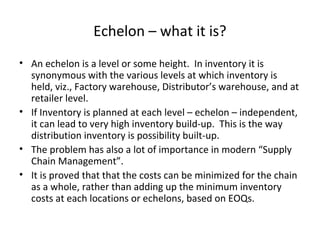Echelon – what it is?
• An echelon is a level or some height. In inventory it is
synonymous with the various levels at which inventory is
held, viz., Factory warehouse, Distributor’s warehouse, and at
retailer level.
• If Inventory is planned at each level – echelon – independent,
it can lead to very high inventory build-up. This is the way
distribution inventory is possibility built-up.
• The problem has also a lot of importance in modern “Supply
Chain Management”.
• It is proved that that the costs can be minimized for the chain
as a whole, rather than adding up the minimum inventory
costs at each locations or echelons, based on EOQs.

 