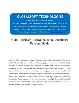 GLOBALSOFT TECHNOLOGIES 
IEEE PROJECTS & SOFTWARE DEVELOPMENTS 
IEEE FINAL YEAR PROJECTS|IEEE ENGINEERING PROJECTS|IEEE STUDENTS PROJECTS|IEEE 
BULK PROJECTS|BE/BTECH/ME/MTECH/MS/MCA PROJECTS|CSE/IT/ECE/EEE PROJECTS 
CELL: +91 98495 39085, +91 99662 35788, +91 98495 57908, +91 97014 40401 
Visit: www.finalyearprojects.org Mail to:ieeefinalsemprojects@gmail.com 
Multi-Illuminant Estimation With Conditional 
Random Fields 
Abstract—Most existing color constancy algorithms assume uniform illumination. However, in 
real-world scenes, this is not often the case. Thus, we propose a novel framework for estimating 
the colors of multiple illuminants and their spatial distribution in the scene. We formulate this 
problem as an energy minimization task within a conditional random field over a set of local 
illuminant estimates. In order to quantitatively evaluate the proposed method, we created a novel 
data set of two-dominant illuminant images comprised of laboratory, indoor, and outdoor scenes. 
Unlike prior work, our database includes accurate pixel wise ground truth illuminant 
information. The performance of our method is evaluated on multiple data sets. Experimental 
results show that our framework clearly outperforms single illuminant estimators as well as a 
recently proposed multiilluminant estimation approach. 
 