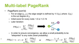 Multi-label PageRank
• PageRank (cont’d)
– For an edge (pj, pi), the edge weight is defined by 1/ ,where
is the out degree of pj
– Initial score for every node: 1.0 or 1.0 / N
– Later iteration:
– In order to ensure convergence, we allow a small probability to be
“teleported” to any node (reset probability)
A
B
C
0.5
0.5
or
 