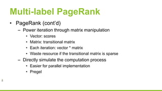 Multi-label PageRank
• PageRank (cont’d)
– Power iteration through matrix manipulation
• Vector: scores
• Matrix: transitional matrix
• Each iteration: vector * matrix
• Waste resource if the transitional matrix is sparse
– Directly simulate the computation process
• Easier for parallel implementation
• Pregel
 
