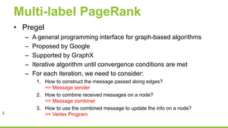 Multi-label PageRank
• Pregel
– A general programming interface for graph-based algorithms
– Proposed by Google
– Supported by GraphX
– Iterative algorithm until convergence conditions are met
– For each iteration, we need to consider:
1. How to construct the message passed along edges?
=> Message sender
2. How to combine received messages on a node?
=> Message combiner
3. How to use the combined message to update the info on a node?
=> Vertex Program
 