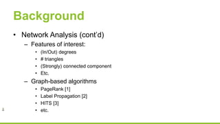 Background
• Network Analysis (cont’d)
– Features of interest:
• (In/Out) degrees
• # triangles
• (Strongly) connected component
• Etc.
– Graph-based algorithms
• PageRank [1]
• Label Propagation [2]
• HITS [3]
• etc.
 