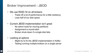SITE RELIABILITY ENGINEERING©2016 LinkedIn Corporation. All Rights Reserved.
Broker Improvement - JBOD
 We use RAID-10 on all brokers
– Trade off a lot of performance for a little resiliency
– Lose half of our disk space
 Current JBOD implementation isn’t great
– No admin tools for moving partitions
– Assignment is round-robin
– Broker shuts down if a single disk fails
 Looking at options
– Might try to fix the JBOD implementation in Kafka
– Testing running multiple brokers on a single server
36
 
