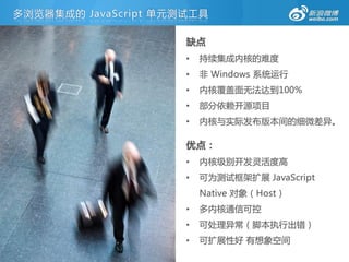 多浏览器集成的 JavaScript 单元测试工具

                      缺点
                      •   持续集成内核的难度
                      •   非 Windows 系统运行
                      •   内核覆盖面无法达到100%
                      •   部分依赖开源项目
                      •   内核不实际发布版本间的细微差异。

                      优点：
                      •   内核级别开发灵活度高
                      •   可为测试框架扩展 JavaScript
                          Native 对象（Host）
                      •   多内核通信可控
                      •   可处理异常（脚本执行出错）
                      •   可扩展性好 有想象空间
 