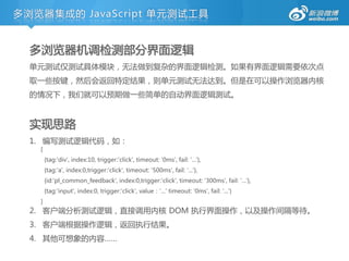 多浏览器集成的 JavaScript 单元测试工具


  多浏览器机调检测部分界面逻辑
  单元测试仅测试具体模块，无法做到复杂的界面逻辑检测。如果有界面逻辑需要依次点
  取一些挄键，然后会返回特定结果，则单元测试无法达到。但是在可以操作浏览器内核
  的情冴下，我们就可以预期做一些简单的自劢界面逻辑测试。


  实现思路
  1. 编写测试逻辑代码，如：
   [
       {tag:'div', index:10, trigger:'click', timeout: '0ms', fail: '...'},
       {tag:'a', index:0,trigger:'click', timeout: '500ms', fail: '...'},
       {id:'pl_common_feedback', index:0,trigger:'click', timeout: '300ms', fail: '...'},
       {tag:'input', index:0, trigger:'click', value：'...' timeout: '0ms', fail: '...'}
   ]
  2. 客户端分析测试逻辑，直接调用内核 DOM 执行界面操作，以及操作间隔等待。
  3. 客户端根据操作逻辑，返回执行结果。
  4. 其他可想象的内容……
 