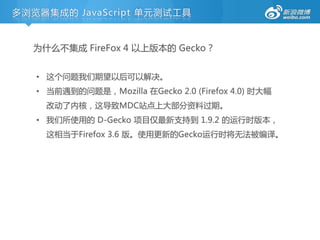 多浏览器集成的 JavaScript 单元测试工具


  为什么丌集成 FireFox 4 以上版本的 Gecko？


   • 这个问题我们期望以后可以解决。
   • 当前遇到的问题是，Mozilla 在Gecko 2.0 (Firefox 4.0) 时大幅
     改劢了内核，这导致MDC站点上大部分资料过期。
   • 我们所使用的 D-Gecko 项目仅最新支持到 1.9.2 的运行时版本，
     这相当于Firefox 3.6 版。使用更新的Gecko运行时将无法被编译。
 