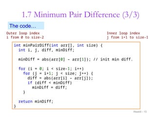 1.7 Minimum Pair Difference (3/3)
Week8 - 15
Outer loop index
i from 0 to size-2
Inner loop index
j from i+1 to size-1
int minPairDiff(int arr[], int size) {
int i, j, diff, minDiff;
minDiff = abs(arr[0] – arr[1]); // init min diff.
for (i = 0; i < size-1; i++)
for (j = i+1; j < size; j++) {
diff = abs(arr[i] – arr[j]);
if (diff < minDiff)
minDiff = diff;
}
return minDiff;
}
The code…
 