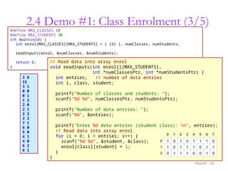 2.4 Demo #1: Class Enrolment (3/5)
Week8 - 26
#define MAX_CLASSES 10
#define MAX_STUDENTS 30
int main(void) {
int enrol[MAX_CLASSES][MAX_STUDENTS] = { {0} }, numClasses, numStudents;
readInputs(enrol, &numClasses, &numStudents);
return 0;
}
// Read data into array enrol
void readInputs(int enrol[][MAX_STUDENTS],
int *numClassesPtr, int *numStudentsPtr) {
int entries; // number of data entries
int i, class, student;
printf("Number of classes and students: ");
scanf("%d %d", numClassesPtr, numStudentsPtr);
printf("Number of data entries: ");
scanf("%d", &entries);
printf("Enter %d data entries (student class): n", entries);
// Read data into array enrol
for (i = 0; i < entries; i++) {
scanf("%d %d", &student, &class);
enrol[class][student] = 1;
}
}
3 8
15
3 1
0 0
0 1
1 2
2 0
2 1
2 2
3 2
7 1
6 0
5 0
4 1
4 0
6 2
6 1
1
0
2
0 1 2 3 4 5 6 7
1 0 1 0 1 1 1 0
1 0 1 1 1 0 1 1
0 1 1 1 0 0 1 0
 