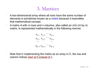 3. Matrices
Week8 - 29
 A two-dimensional array where all rows have the same number of
elements is sometimes known as a matrix because it resembles
that mathematical concept.
 A matrix A with m rows and n columns, also called an mn (m by n)
matrix, is represented mathematically in the following manner.
a1 1
 a1 2

 a1 n

a2 1
 a2 2

 a2 n

 
am 1
 am 2

 am n

 Note that in implementing the matrix as an array in C, the row and
column indices start at 0 instead of 1.
 